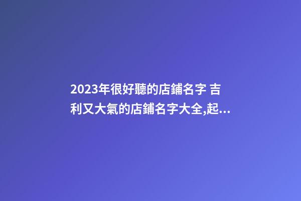 2023年很好聽的店鋪名字 吉利又大氣的店鋪名字大全,起名之家-第1張-店鋪起名-玄機派